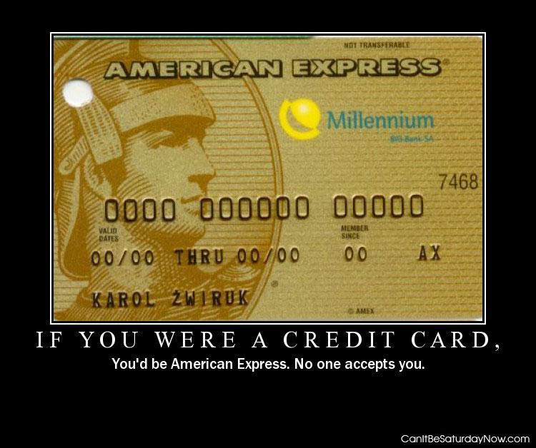 Were credit card - if you were a credit card you'd be American Express no one accepts you.