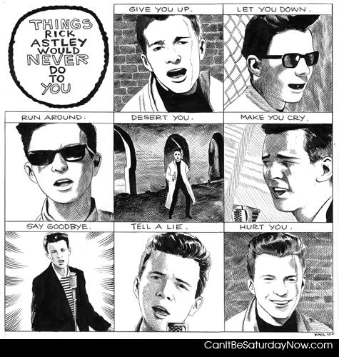 rick astley will never - Give you up<br>
let you down<br>
run around<br>
desert you<br>
make you cry<br>
say goodbye<br>
tell a lie <br>
hurt you<br>