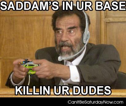Saddam killing - he's killing your dudes!